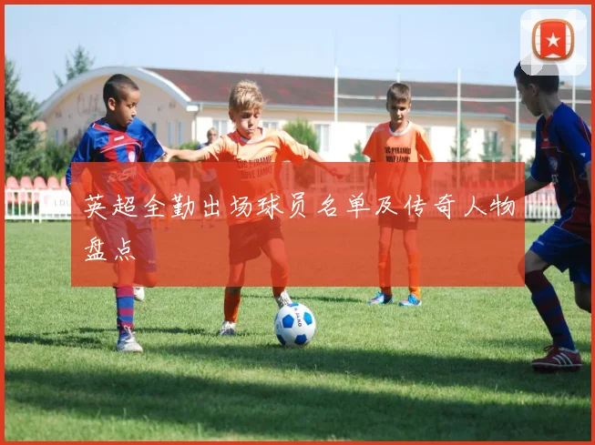 英超全勤出场球员名单及传奇人物盘点