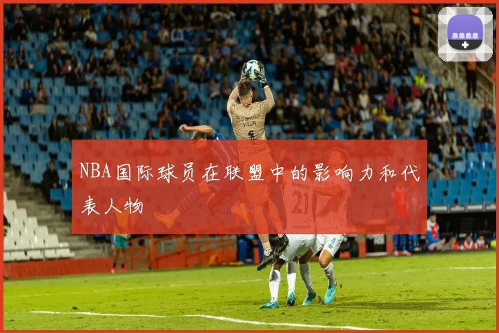 NBA国际球员在联盟中的影响力和代表人物