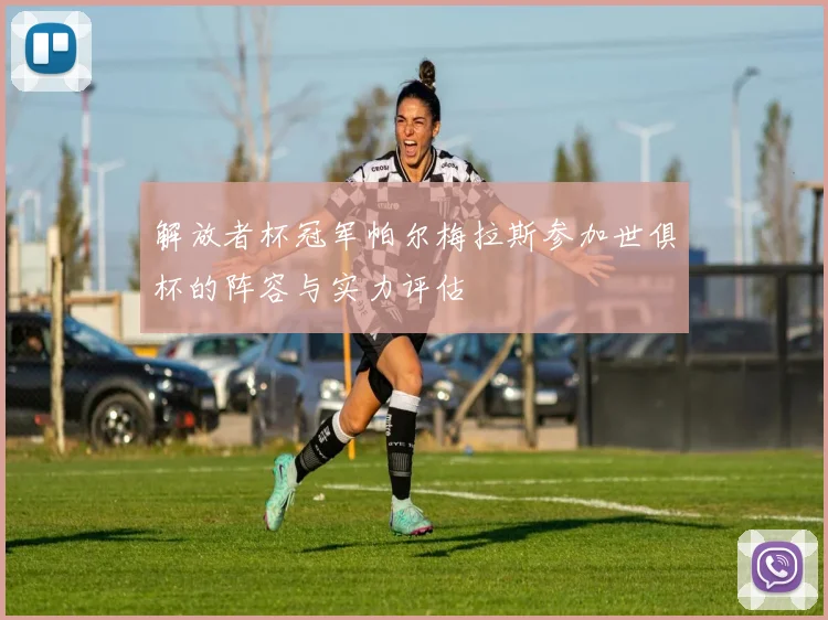 解放者杯冠军帕尔梅拉斯参加世俱杯的阵容与实力评估